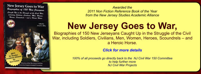 2011 NJ Studies Academic Alliance for Non Fiction Awarded the  2011 Non Fiction Reference Book of the Year from the New Jersey Studies Academic Alliance  New Jersey Goes to War,  Biographies of 150 New Jerseyans Caught Up in the Struggle of the Civil War, including Soldiers, Civilians, Men, Women, Heroes, Scoundrels – and a Heroic Horse.   Click for more details  100% of all proceeds go directly back to the  NJ Civil War 150 Committee  to help further more  NJ Civil War Projects