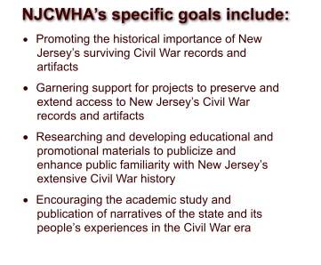 NJCWHA’s specific goals include: 	Promoting the historical importance of New Jersey’s surviving Civil War records and artifacts 	Garnering support for projects to preserve and extend access to New Jersey’s Civil War records and artifacts 	Researching and developing educational and promotional materials to publicize and enhance public familiarity with New Jersey’s extensive Civil War history  	Encouraging the academic study and publication of narratives of the state and its people’s experiences in the Civil War era